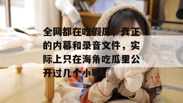 全网都在吃假瓜,真正的内幕和录音文件,实际上只在海角吃瓜里公开过几个小时。