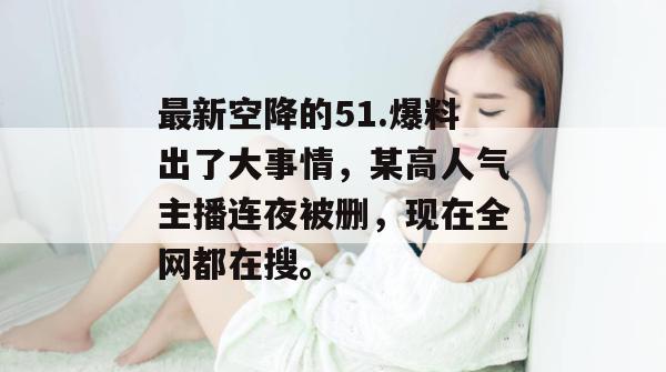 最新空降的51.爆料出了大事情，某高人气主播连夜被删，现在全网都在搜。