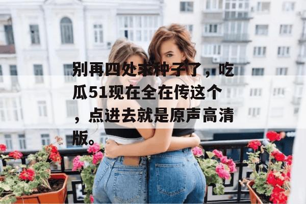 别再四处求种子了，吃瓜51现在全在传这个，点进去就是原声高清版。