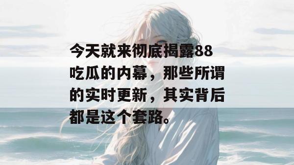 今天就来彻底揭露88吃瓜的内幕,那些所谓的实时更新,其实背后都是这个套路。 今天就来彻底揭露88吃瓜的内幕,那些所谓的实时更新,其实背后都是这个套路。