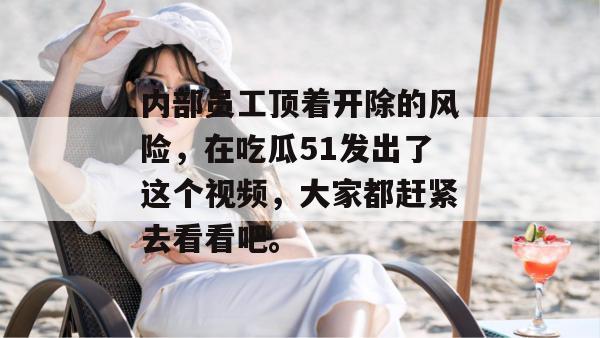 内部员工顶着开除的风险,在吃瓜51发出了这个视频,大家都赶紧去看看吧。 内部员工顶着开除的风险,在吃瓜51发出了这个视频,大家都赶紧去看看吧。