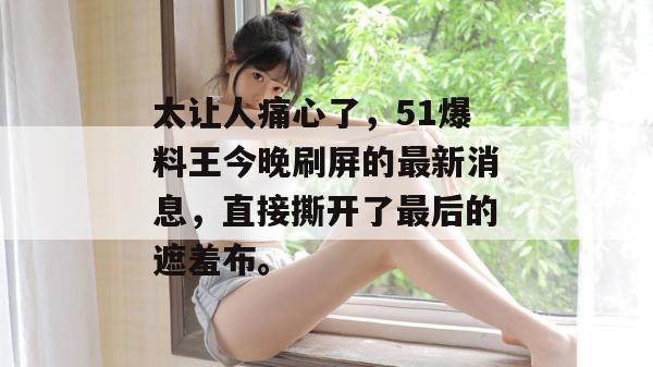 太让人痛心了，51爆料王今晚刷屏的最新消息，直接撕开了最后的遮羞布。