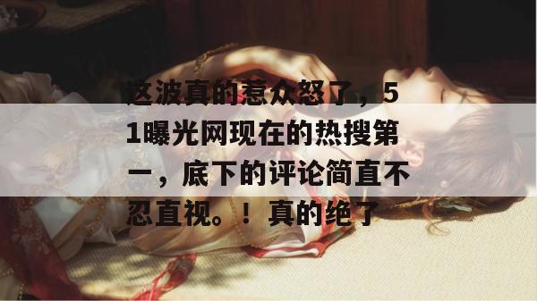 这波真的惹众怒了，51曝光网现在的热搜第一，底下的评论简直不忍直视。！真的绝了