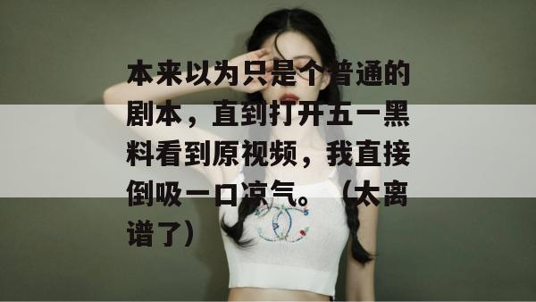 本来以为只是个普通的剧本，直到打开五一黑料看到原视频，我直接倒吸一口凉气。（太离谱了）