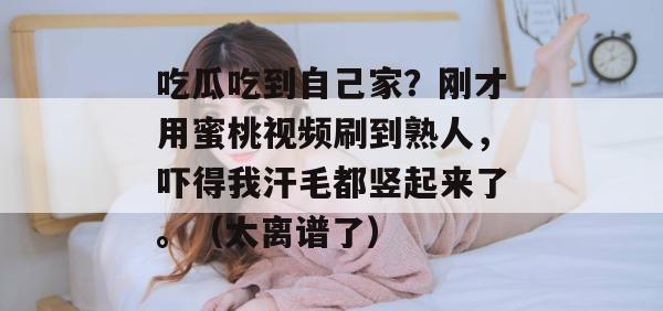 吃瓜吃到自己家?刚才用蜜桃视频刷到熟人,吓得我汗毛都竖起来了。(太离谱了) 吃瓜吃到自己家?刚才用蜜桃视频刷到熟人,吓得我汗毛都竖起来了。(太离谱了)