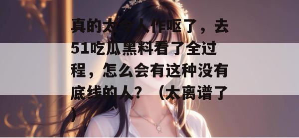 真的太令人作呕了,去51吃瓜黑料看了全过程,怎么会有这种没有底线的人?(太离谱了) 真的太令人作呕了,去51吃瓜黑料看了全过程,怎么会有这种没有底线的人?(太离谱了)