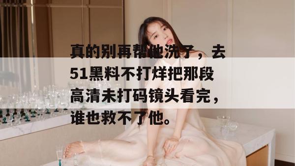 真的别再帮他洗了,去51黑料不打烊把那段高清未打码镜头看完,谁也救不了他。 真的别再帮他洗了,去51黑料不打烊把那段高清未打码镜头看完,谁也救不了他。