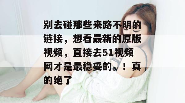 别去碰那些来路不明的链接,想看最新的原版视频,直接去51视频网才是最稳妥的。!真的绝了 别去碰那些来路不明的链接,想看最新的原版视频,直接去51视频网才是最稳妥的。!真的绝了