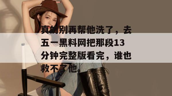 真的别再帮他洗了，去五一黑料网把那段13分钟完整版看完，谁也救不了他。