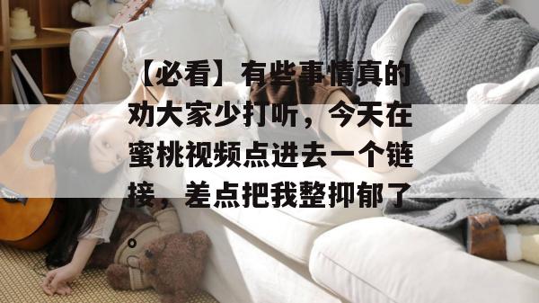 【必看】有些事情真的劝大家少打听,今天在蜜桃视频点进去一个链接,差点把我整抑郁了。 【必看】有些事情真的劝大家少打听,今天在蜜桃视频点进去一个链接,差点把我整抑郁了。