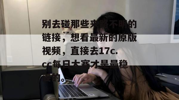 别去碰那些来路不明的链接,想看最新的原版视频,直接去17c.cc每日大赛才是最稳妥的。 别去碰那些来路不明的链接,想看最新的原版视频,直接去17c.cc每日大赛才是最稳妥的。