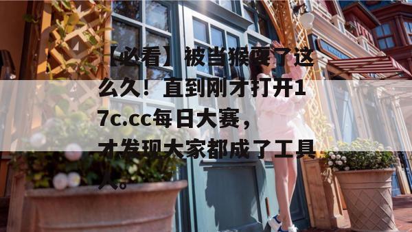 【必看】被当猴耍了这么久!直到刚才打开17c.cc每日大赛,才发现大家都成了工具人。 【必看】被当猴耍了这么久!直到刚才打开17c.cc每日大赛,才发现大家都成了工具人。