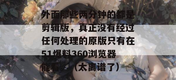 外面那些两分钟的都是剪辑版，真正没有经过任何处理的原版只有在51爆料360浏览器能看。（太离谱了）