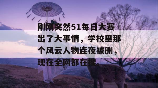刚刚突然51每日大赛出了大事情，学校里那个风云人物连夜被删，现在全网都在搜。