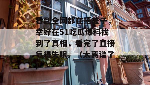 看到全网都在捂盖子，幸好在51吃瓜爆料找到了真相，看完了直接气得失眠。（太离谱了）