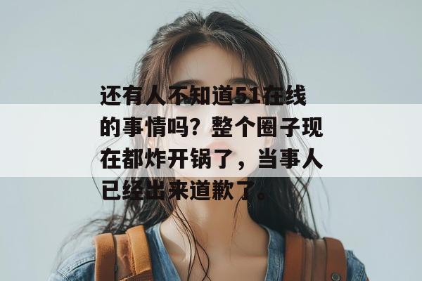 还有人不知道51在线的事情吗？整个圈子现在都炸开锅了，当事人已经出来道歉了。