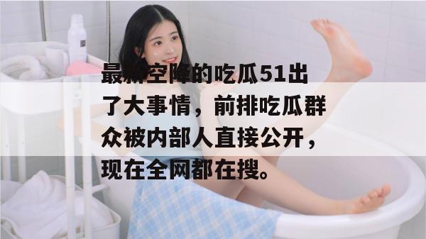 最新空降的吃瓜51出了大事情，前排吃瓜群众被内部人直接公开，现在全网都在搜。