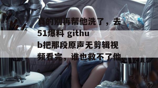 真的别再帮他洗了,去51爆料 github把那段原声无剪辑视频看完,谁也救不了他。 真的别再帮他洗了,去51爆料 github把那段原声无剪辑视频看完,谁也救不了他。