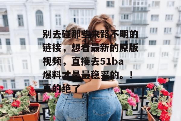 别去碰那些来路不明的链接，想看最新的原版视频，直接去51ba爆料才是最稳妥的。！真的绝了