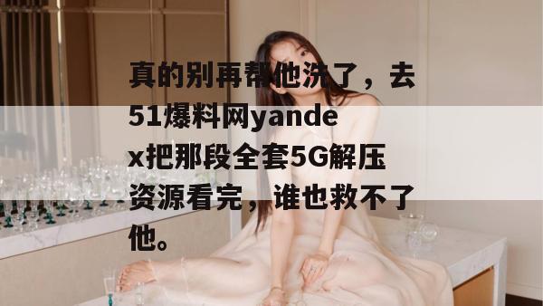 真的别再帮他洗了，去51爆料网yandex把那段全套5G解压资源看完，谁也救不了他。