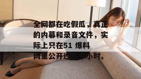 全网都在吃假瓜，真正的内幕和录音文件，实际上只在51 爆料 网里公开过几个小时。